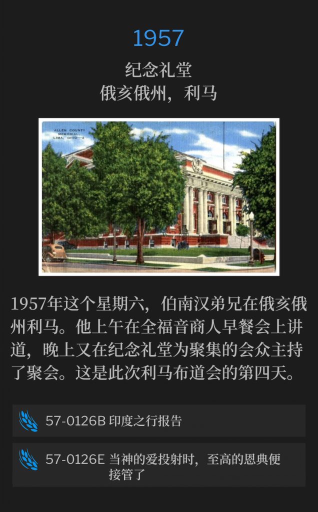 1957:
Memorial Hall, Lima, OH
纪念礼堂，俄亥俄州，利马

On this Saturday in 1957, Brother Branham was in Lima, OH, where he spoke at a Full Gospel Businessmen's breakfast in the morning, and held service again that evening, for those assembled at Memorial Hall. This was the fourth day of the Lima campaign.
1957年这个星期六，伯南汉弟兄在俄亥俄州利马。他上午在全福音商人早餐会上讲道，晚上又在纪念礼堂为聚集的会众主持了聚会。这是此次利马布道会的第四天。

57-0126B India Trip Report
57-0126B 印度之行报告

57-0126E When Divine Love ls Projected, Sovereign Grace Takes lts Place
57-0126E 当神的爱投射时，至高的恩典便接管了
