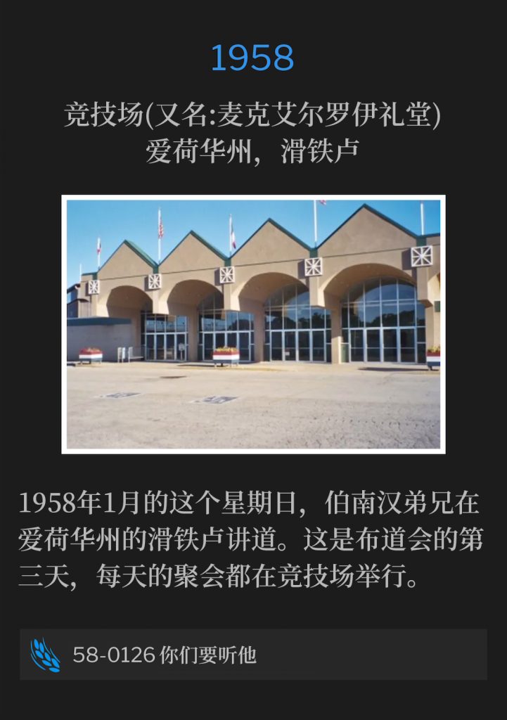 1958:
Hippodrome (aka McElroy Auditorium), Waterloo, IA
竞技场(又名:麦克艾尔罗伊礼堂)，爱荷华州，滑铁卢

Brother Branham was speaking in Waterloo, IA on this January Sunday of 1958. This was the third day of the campaign, with daily services held at the Hippodrome.
1958年1月的这个星期日，伯南汉弟兄在爱荷华州的滑铁卢讲道。这是布道会的第三天，每天的聚会都在竞技场举行。

58-0126 Hear Ye Him
58-0126 你们要听他
