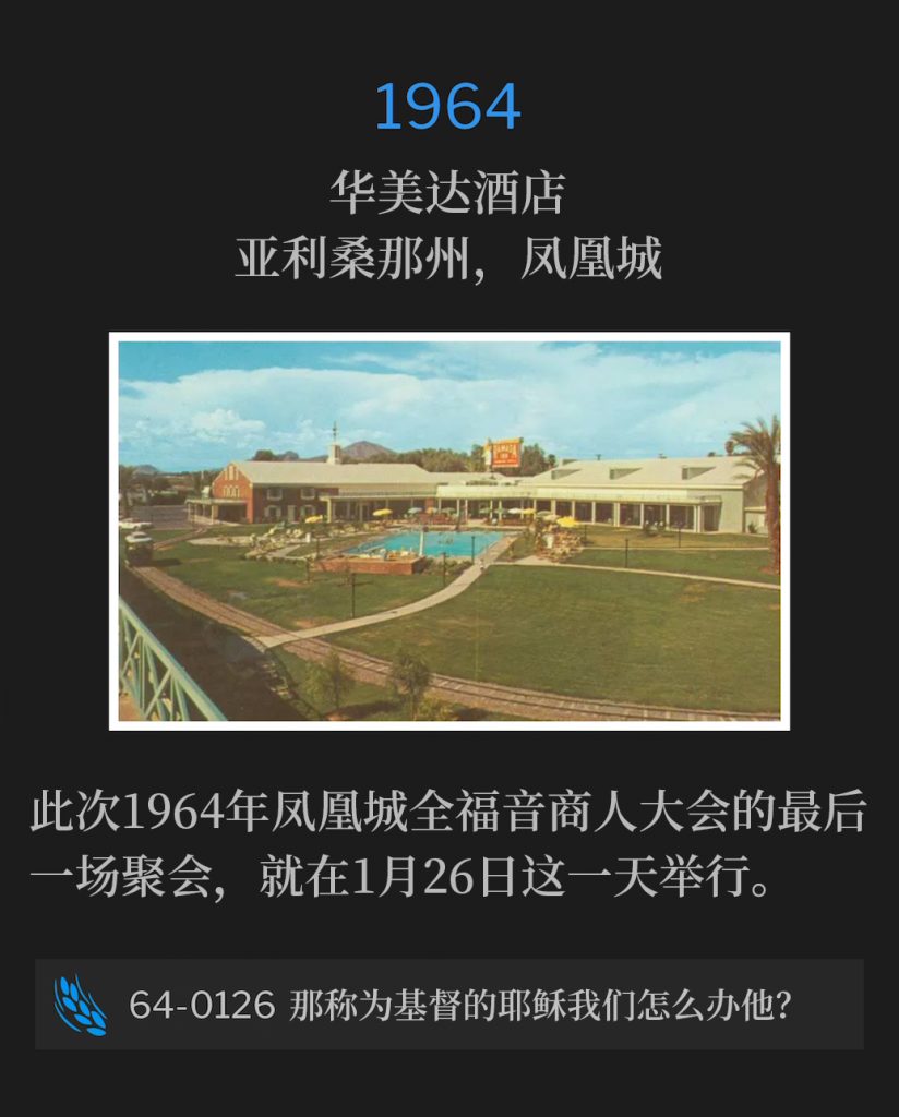 1964:
Ramada Inn, Phoenix, AZ
华美达酒店，亚利桑那州，凤凰城

The Full Gospel Businessmen's closing service of the 1964 Phoenix convention, was on this 26th day of January.
此次1964年凤凰城全福音商人大会的最后一场聚会，就在1月26日这一天举行。

64-0126 What Shall We Do With This Jesus Called Christ?
64-0126 那称为基督的耶稣我们怎么办他？
