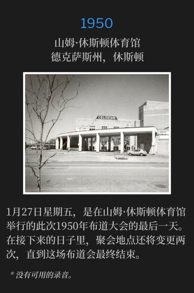 1950：
Sam Houston Coliseum, Houston, TX
山姆·休斯顿体育馆，德克萨斯州，休斯顿

Friday, January 27th, was the last day the 1950 campaign services held at the Sam Houston Coliseum. In the days to follow, the meeting venue would move twice, beforethe campaign concluded.
1月27日星期五，是在山姆·休斯顿体育馆举行的此次1950年布道大会的最后一天。在接下来的日子里，聚会地点还将变更两次，直到这场布道会最终结束。

* No recordings available.
* 没有可用的录音。