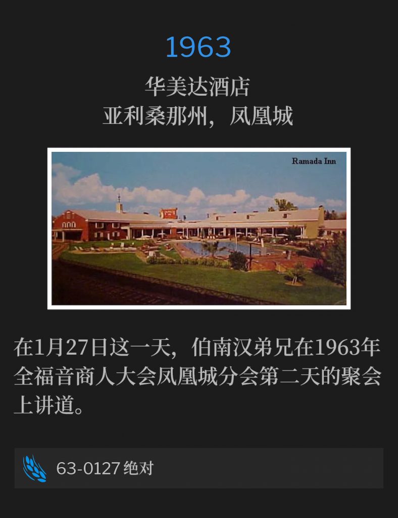 1963:
Ramada Inn, Phoenix, AZ
华美达酒店，亚利桑那州，凤凰城

On this 27th day of January, Brother Branham spoke for the second day at the Full Gospel Business Men's convention of 1963, Phoenix Chapter.
在1月27日这一天，伯南汉弟兄在1963年全福音商人大会凤凰城分会第二天的聚会上讲道。

63-0127 An Absolute
63-0127 绝对