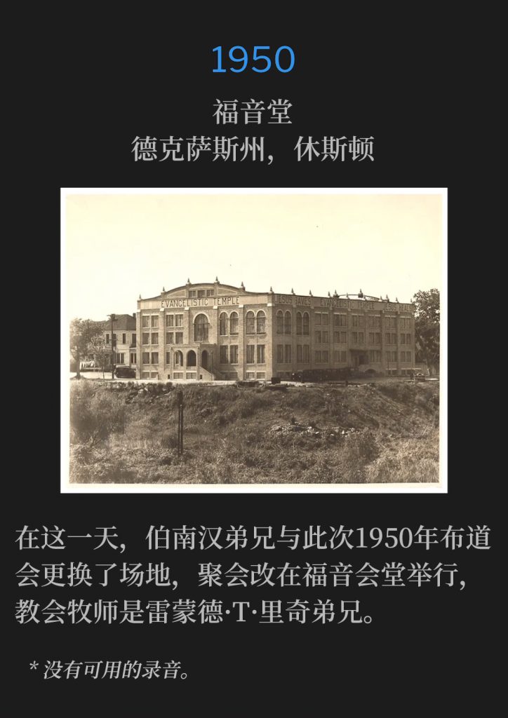1950:
Evangelistic Temple, Houston, TX
福音堂，德克萨斯州，休斯顿

On this day, Brother Branham and the 1950 campaign changed venues, and the services were held at the Evangelistic Temple, Brother Raymond T. Richey, Pastor.
在这一天，伯南汉弟兄与此次1950年布道会更换了场地，聚会改在福音会堂举行，教会牧师是雷蒙德·T·里奇弟兄。

* No recordings available.
* 没有可用的录音