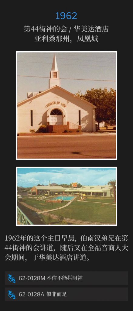 1962:
44th Street Church Of God / Ramada Inn, Phoenix, AZ
第44街神的会/华美达酒店，亚利桑那州，凤凰城

Brother Branham spoke at the 44th Street Church Of God on this Sunday morning of 1962, and later spoke at the Ramada lnn, during the Full Gospel Business Men's convention.
1962年的这个主日早晨，伯南汉弟兄在第44街神的会讲道，随后又在全福音商人大会期间，于华美达酒店讲道。

62-0128M Unbelief Does Not Hinder God
62-0128M 不信不能拦阻神

62-0128A A Paradox
62-0128A 似非而是
