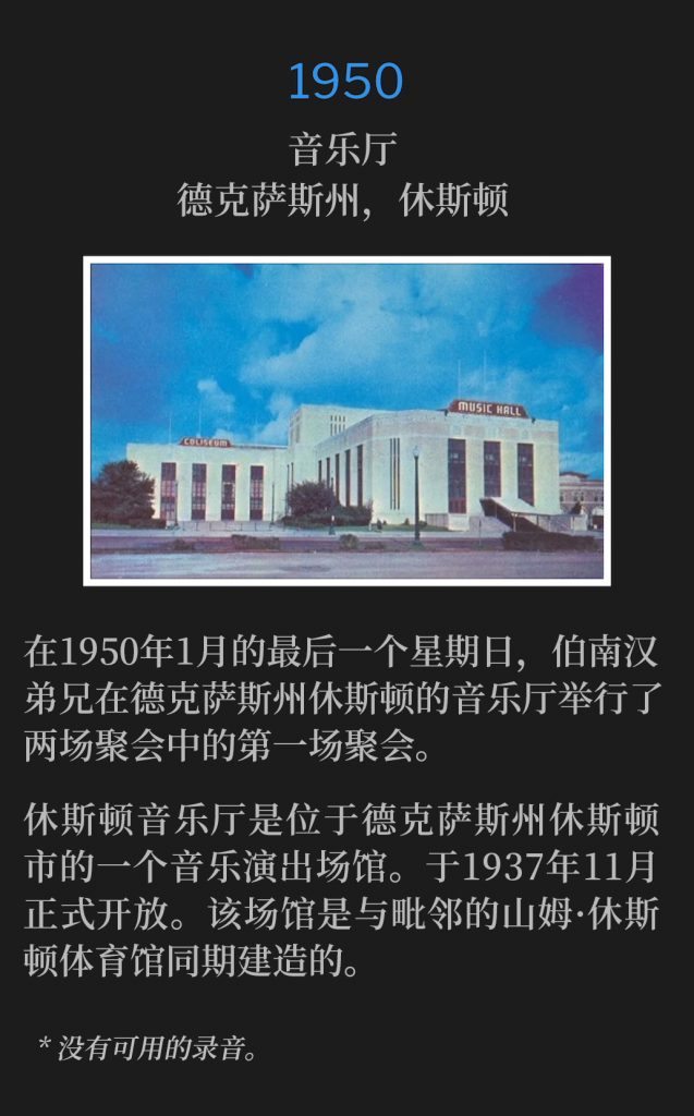 1950:
Music Hall, Houston, TX
音乐厅，德克萨斯州，休斯顿

On this last Sunday of January 1950, Brother Branham held the first of two services at the Music Hall in Houston, TX.
在1950年1月的最后一个星期日，伯南汉弟兄在德克萨斯州休斯顿的音乐厅举行了两场聚会中的第一场聚会。

The Houston Music Hall was a music venue located in Houston, Texas. The venue opened in November 1937. lt was built in conjunction with the Sam Houston Coliseum, which was adjacent to the hall.
休斯顿音乐厅是位于德克萨斯州休斯顿市的一个音乐演出场馆。于1937年11月正式开放。该场馆是与毗邻的山姆·休斯顿体育馆同期建造的。

* No recordings available.
* 没有可用的录音。