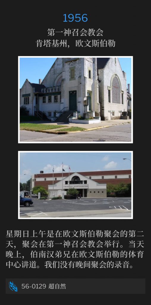 1956:
First Assembly Of God Church, Owensboro, KY
第一神召会教会，肯塔基州，欧文斯伯勒

Sunday morning was the second day of services in Owensboro, held at the First Assembly Of God Church. Later that evening, Brother Branham spoke at the Sportscenter in Owensboro. We do not have a recording of the evening service.
星期日上午是在欧文斯伯勒聚会的第二天，聚会在第一神召会教会举行。当天晚上，伯南汉弟兄在欧文斯伯勒的体育中心讲道。我们没有晚间聚会的录音。

56-0129 The Supernatural
56-0129 超自然