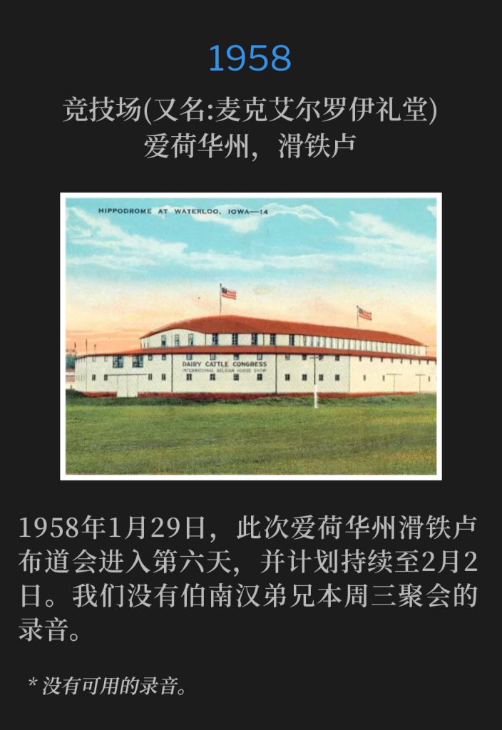 1958:
Hippodrome (aka McElroy Auditorium), Waterloo, IA
竞技场(又名:麦克艾尔罗伊礼堂)，爱荷华州，滑铁卢

January 29th,1958, the Waterloo, IA campaign was in its sixth day, and was scheduled through February 2nd. We do not have a recording of Brother Branham for this Wednesday service.
1958年1月29日，此次爱荷华州滑铁卢布道会进入第六天，并计划持续至2月2日。我们没有伯南汉弟兄本周三聚会的录音。

* No recordings available.
* 没有可用的录音。