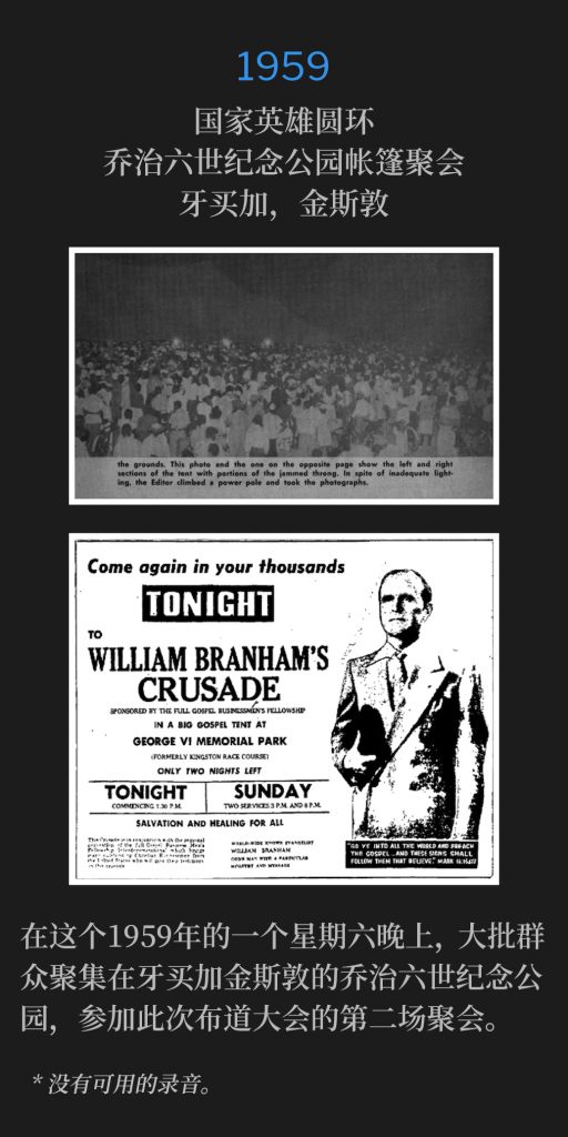 1959：
Tent meeting at King George Vl Memorial Park National Heroes Circle, Kingston, Jamaica
国家英雄圆环，乔治六世纪念公园帐篷聚会，牙买加，金斯敦

On this, a Saturday evening in 1959, a large crowd gathered for the second service of the crusade at King George Vl Memorial Park, Kingston, Jamaica.
在这个1959年的一个星期六晚上，大批群众聚集在牙买加金斯敦的乔治六世纪念公园，参加此次布道大会的第二场聚会。

* No recordings available.
* 没有可用的录音。
