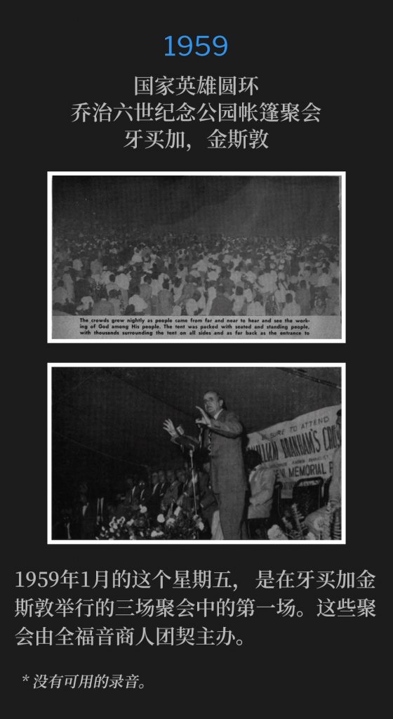 1959:
Tent meeting at King George Vl Memorial Park National Heroes Circle, Kingston, Jamaica
国家英雄圆环，乔治六世纪念公园帐篷聚会，牙买加，金斯敦

This January Friday of 1959 was the first of three meeting dates in Kingston, Jamaica. These meetings were sponsored by the Full Gospel Businessmen's Fellowship.
1959年1月的这个星期五，是在牙买加金斯敦举行的三场聚会中的第一场。这些聚会由全福音商人团契主办。

* No recordings available.
* 没有可用的录音。
