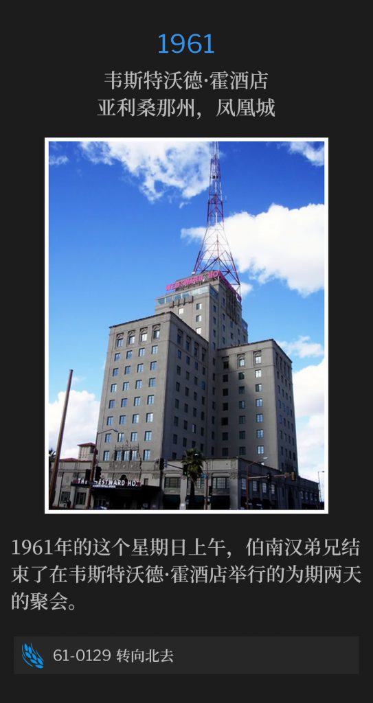 1961:
Westward Ho Hotel, Phoenix, AZ
韦斯特沃德·霍酒店，亚利桑那州，凤凰城

Brother Branham concluded two days of meetings at the Westward Ho Hotel on this Sunday morning of 1961.
1961年的这个星期日上午，伯南汉弟兄结束了在韦斯特沃德·霍酒店举行的为期两天的聚会。

61-0129 Turning Northward
61-0129 转向北去