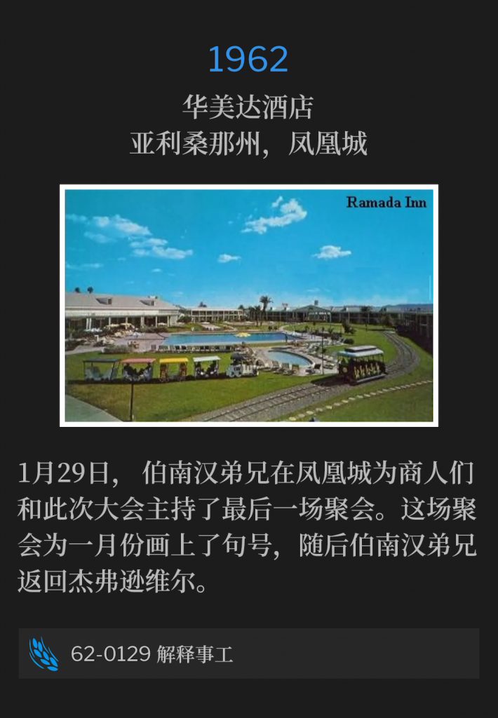 1962:
Ramada Inn, Phoenix, AZ
华美达酒店，亚利桑那州，凤凰城

On January 29th, Brother Branham held one last service for the Business Men and the convention in Phoenix. This service closed out the month of January and Brother Branham returned to Jeffersonville.
1月29日，伯南汉弟兄在凤凰城为商人们和此次大会主持了最后一场聚会。这场聚会为一月份画上了句号，随后伯南汉弟兄返回杰弗逊维尔。

62-0129 Explaining The Ministry
62-0129 解释事工
