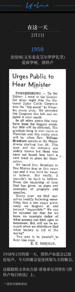 1958：
Hippodrome (aka McElroy Auditorium), Waterloo, IA
竞技场(又名麦克艾尔罗伊礼堂)，爱荷华州，滑铁卢

On the first day of February 1958, the Waterloo campaign was nearing it's close. The service today represented the ninth consecutive day of meetings.
1958年2月的第一天，滑铁卢布道会已接近尾声。今天的聚会是连续第九天的聚会。

The newspaper article was put in the Waterloo Daily Courier by Brother Gene Norman.
这篇报纸文章由吉恩·诺曼弟兄刊登在《滑铁卢每日快讯》上。

* No recordings available.
* 没有可用的录音。
