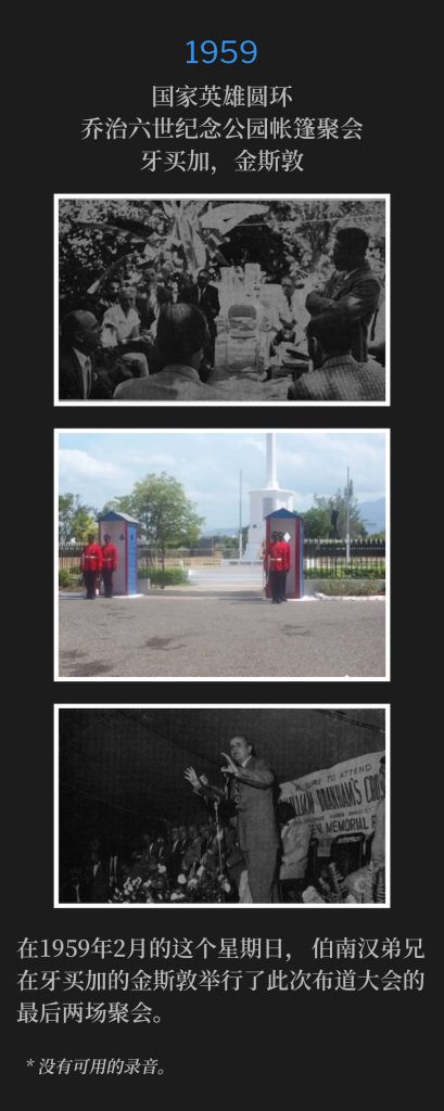 1959：
Tent meeting at King George Vl Memorial Park National Heroes Circle, Kingston, Jamaica
国家英雄圆环，乔治六世纪念公园帐篷聚会，牙买加，金斯敦

On this February Sunday of 1959, Brother Branham held the final two services of the crusade in Kingston, Jamaica.
在1959年2月的这个星期日，伯南汉弟兄在牙买加的金斯敦举行了此次布道大会的最后两场聚会。

* No recordings available.
* 没有可用的录音。
