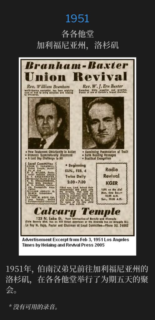 1951:
Calvary Temple, Los Angeles, CA
各各他堂，加利福尼亚州，洛杉矶

In 1951, Brother Branham traveled to Los Angeles, CA, where he held five days of meetings at Calvary Temple.
1951年，伯南汉弟兄前往加利福尼亚州洛杉矶，在各各他堂举行了为期五天的聚会。

* No recordings available.
* 没有可用的录音。

