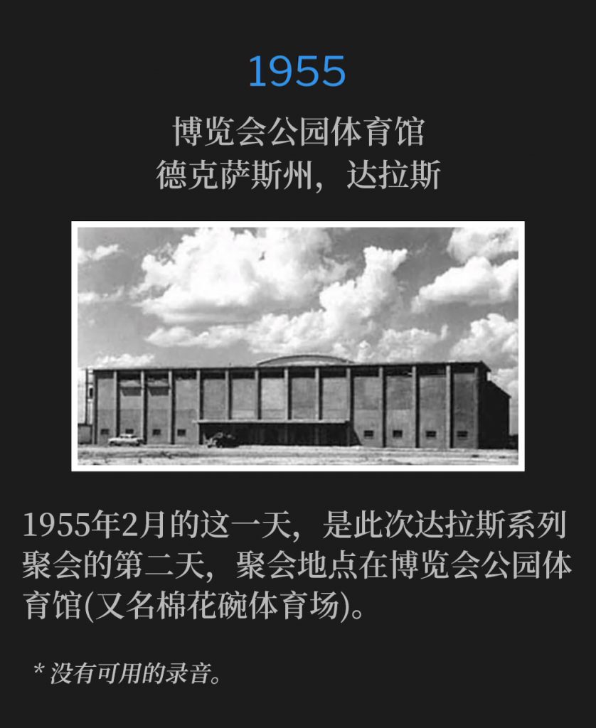 1955:
Fair Park Coliseum, Dallas, TX
博览会公园体育馆，德克萨斯州，达拉斯

This February day in 1955, was the second day of the Dallas meetings, which were held at the Fair Park Coliseum (aka The Cotton Bowl).
1955年2月的这一天，是此次达拉斯系列聚会的第二天，聚会地点在博览会公园体育馆(又名棉花碗体育场)。

* No recordings available.
* 没有可用的录音。