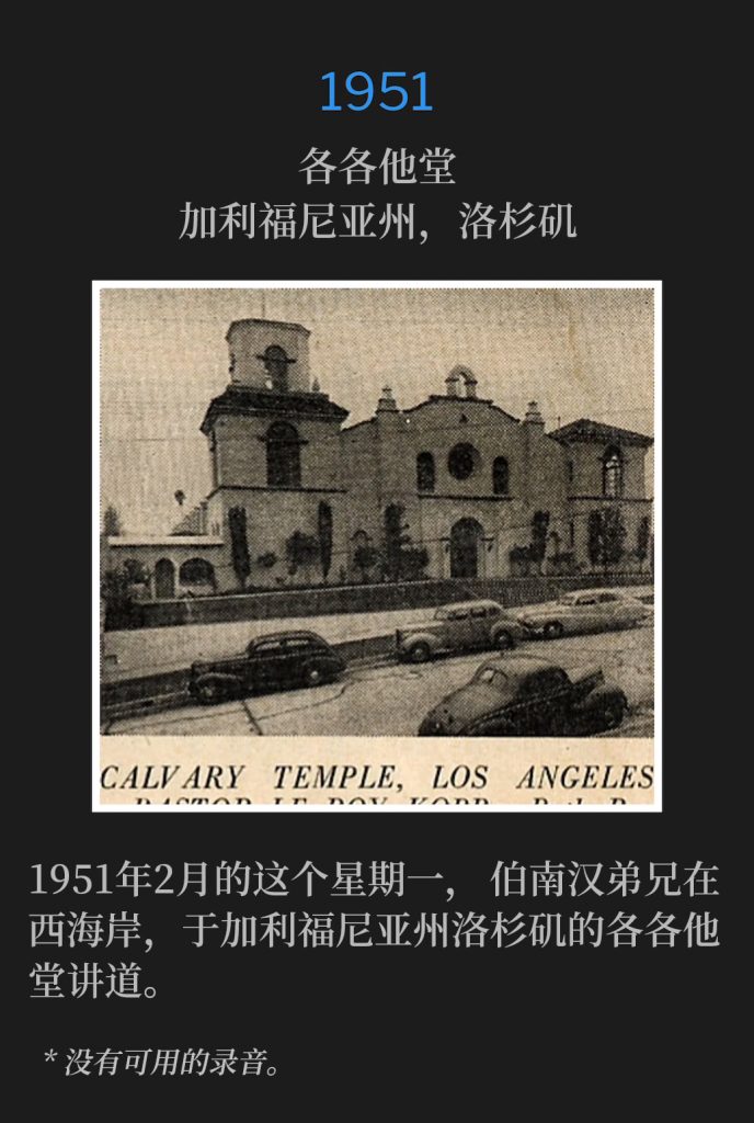 1951:
Calvary Temple, Los Angeles, CA
各各他堂，加利福尼亚州，洛杉矶

Brother Branham was on the West Coast speaking at Calvary Temple in Los Angeles, CA on this February Monday of 1951.
1951年2月的这个星期一，伯南汉弟兄在西海岸，于加利福尼亚州洛杉矶的各各他堂讲道。

* No recordings available.
* 没有可用的录音。
