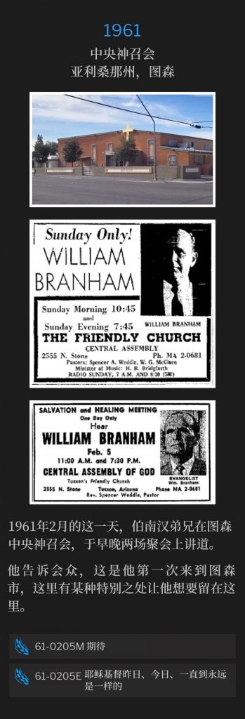 1961:
Central Assembly of God, Tucson, AZ
中央神召会，亚利桑那州，图森

Brother Branham spoke both the morning and evening services, at the Central Assembly of God, on this February day in 1961.
1961年2月的这一天，伯南汉弟兄在图森中央神召会，于早晚两场聚会上讲道。

He told the congregation, this was his first time to be in the city of Tucson, and there was something about it that made him want to stay there.
他告诉会众，这是他第一次来到图森市，这里有某种特别之处让他想要留在这里。

61-0205M Expectation
61-0205M 期待

61-0205E Jesus Christ The Same Yesterday, Today, And Forever
61-0205E 耶稣基督昨日、今日、一直到永远是一样的
