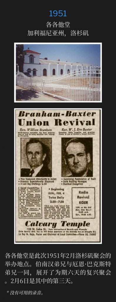 1951:
Calvary Temple, Los Angeles, CA
各各他堂，加利福尼亚州，洛杉矶

Calvary Temple was the site of the February 1951, Los Angeles meetings. Along with Brother Ern Baxter, Brother Branham had a six day engagement of revival meetings. February sixth was the third day.
各各他堂是此次1951年2月洛杉矶聚会的举办地点。伯南汉弟兄与厄恩·巴克斯特弟兄一同，展开了为期六天的复兴聚会。2月6日是其中的第三天。

* No recordings available.
* 没有可用的录音。

