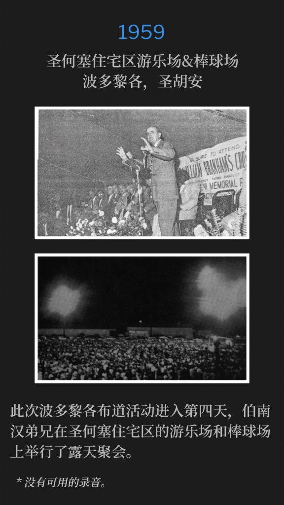 1959:
San Jose Housing Project playground area & baseball field, San Juan, PR
圣何塞住宅区游乐场&棒球场，波多黎各，圣胡安

The Puerto Rico campaign, reached its fourth day with Brother Branham holding outdoor meetings on the San Jose Housing Project playground area and baseball field.
此次波多黎各布道活动进入第四天，伯南汉弟兄在圣何塞住宅区的游乐场和棒球场上举行了露天聚会。

* No recordings available.
* 没有可用的录音。