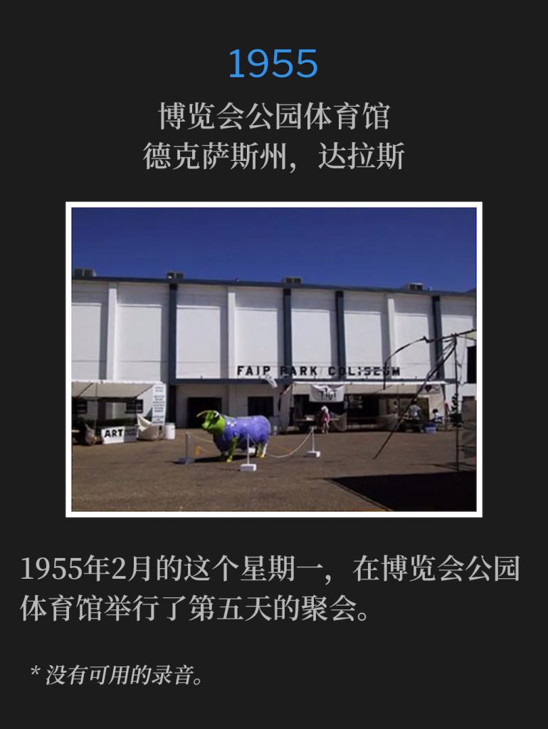 1955:
Fair Park Coliseum, Dallas, TX
博览会公园体育馆，德克萨斯州，达拉斯

The fifth day of services at the Fair Park Coliseum were held on this February Monday of 1955.
1955年2月的这个星期一，在博览会公园体育馆举行了第五天的聚会。

* No recordings available.
* 没有可用的录音。
