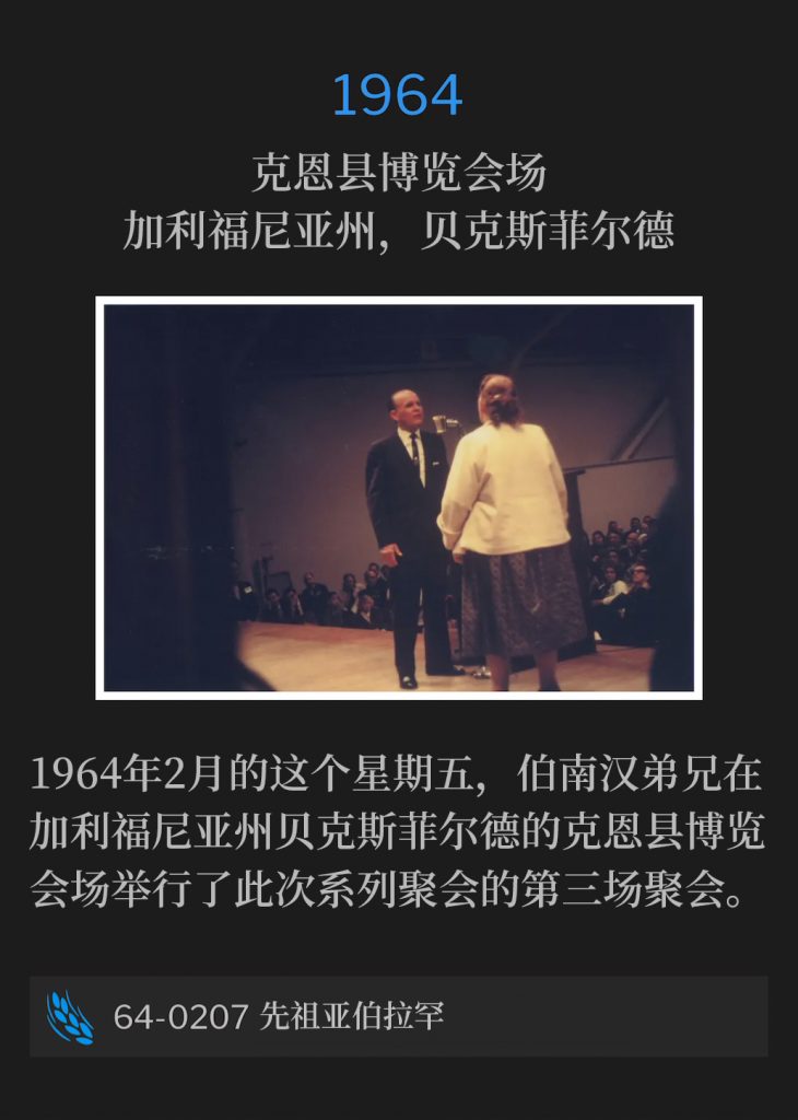 1964:
Kern County Fairgrounds, Bakersfield, CA
克恩县博览会场，加利福尼亚州，贝克斯菲尔德

Brother Branham was in Bakersfield, CA, at the Kern County Fairgrounds, and held the third service of the meetings on this February Friday of 1964.
1964年2月的这个星期五，伯南汉弟兄在加利福尼亚州贝克斯菲尔德的克恩县博览会场举行了此次系列聚会的第三场聚会。

64-0207 The Patriarch Abraham
64-0207 先祖亚伯拉罕
