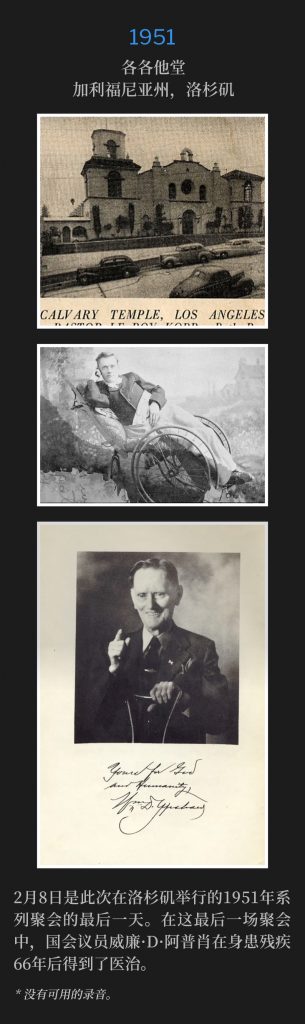 1951:
Calvary Temple, Los Angeles, CA
各各他堂，加利福尼亚州，洛杉矶

February 8th was the closing day of the 1951 meetings in Los Angeles. During this final service, Congressman William D. Upshaw was healed after 66 years of being a cripple.
2月8日是此次在洛杉矶举行的1951年系列聚会的最后一天。在这最后一场聚会中，国会议员威廉·D·阿普肖在身患残疾66年后得到了医治。

* No recordings available.
* 没有可用的录音。