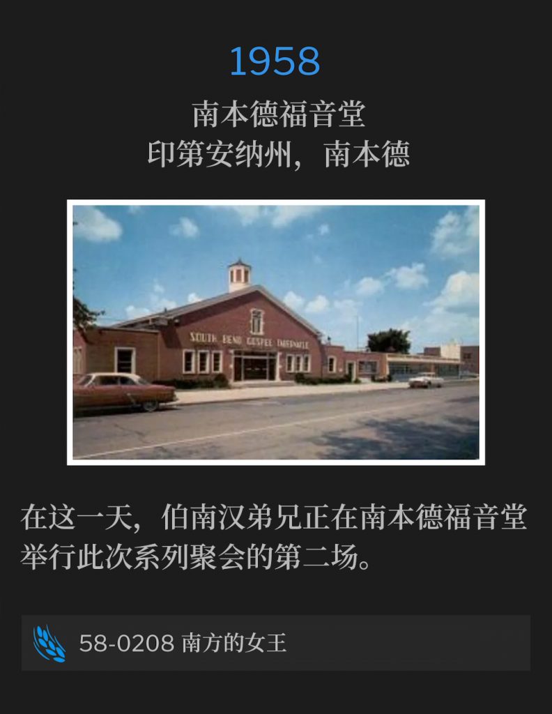 1958：
South Bend Gospel Tabernacle, South Bend, IN
南本德福音堂，印第安纳州，南本德

On this day, Brother Branham was holding the second service of the meetings at South Bend Gospel Tabernacle.
在这一天，伯南汉弟兄正在南本德福音堂举行此次系列聚会的第二场。

58-0208 The Queen Of The South
58-0208 南方的女王