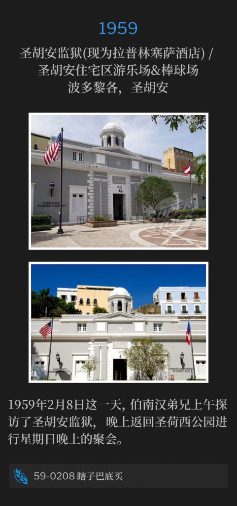1959:
San Juan Penitentiary (Now La Princesa Hotel) / San Juan Housing Project playground area & baseballfield, San Juan, PR
圣胡安监狱(现为拉普林塞萨酒店) / 圣胡安住宅区游乐场&棒球场，圣胡安，波多黎各

On this eighth day of February of 1959, Brother Branham visited the San Juan Penitentiary in the morning and returned to the San Jose Park for the Sunday night service.
1959年2月8日这一天，伯南汉弟兄上午探访了圣胡安监狱，晚上返回圣荷西公园进行星期日晚上的聚会。

59-0208 Blind Bartimaeus
59-0208 瞎子巴底买
