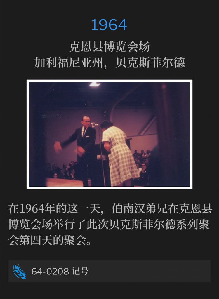 1964:
Kern County Fairgrounds, Bakersfield, CA
克恩县博览会场，加利福尼亚州，贝克斯菲尔德

On this day in 1964, Brother Branham held the fourth day of the Bakersfield meetings at Kern County Fairgrounds.
在1964年的这一天，伯南汉弟兄在克恩县博览会场举行了此次贝克斯菲尔德系列聚会第四天的聚会。

64-0208 The Token
64-0208 记号
