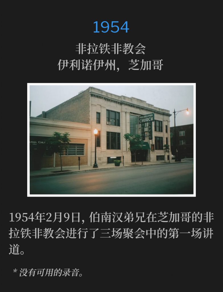 1954:
Philadelphia Church, Chicago, lL
非拉铁非教会，伊利诺伊州，芝加哥

Brother Branham spoke the first of three services at the Philadelphia Church in Chicago on this day, February 9th,1954.
1954年2月9日，伯南汉弟兄在芝加哥的非拉铁非教会进行了三场聚会中的第一场讲道。

* No recordings available.
* 没有可用的录音。