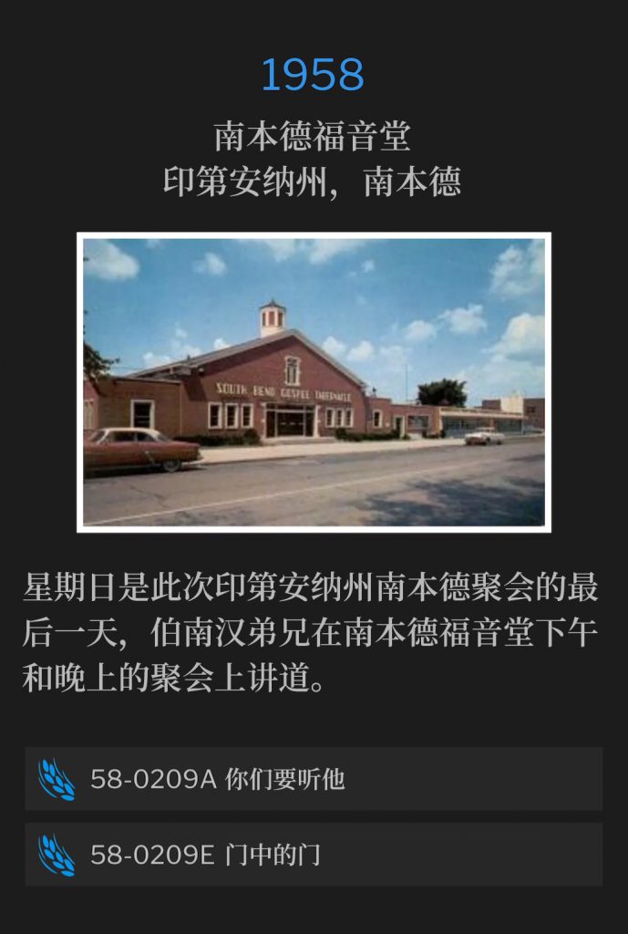 
1958:
South Bend Gospel Tabernacle, South Bend, IN
南本德福音堂，印第安纳州，南本德

Sunday was the final day of the South Bend, IN meetings, with Brother Branham speaking both an afternoon and an evening service at the South Bend Gospel Tabernacle.
星期日是此次印第安纳州南本德聚会的最后一天，伯南汉弟兄在南本德福音堂下午和晚上的聚会上讲道。

58-0209A Hear Ye Him
58-0209A 你们要听他

58-0209E The Door Inside The Door
58-0209E 门中的门