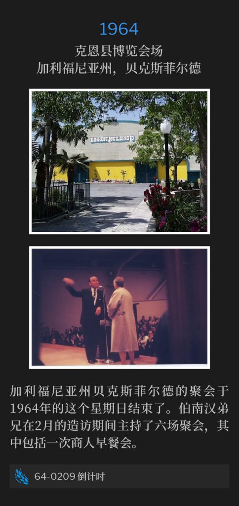 1964:
Kern County Fairgrounds, Bakersfield, CA
克恩县博览会场，加利福尼亚州，贝克斯菲尔德

The meetings in Bakersfield, CA concluded on this Sunday in 1964. Brother Branham held six services during the February visit, including a Businessmen's breakfast.
加利福尼亚州贝克斯菲尔德的聚会于1964年的这个星期日结束了。伯南汉弟兄在2月的造访期间主持了六场聚会，其中包括一次商人早餐会。

64-0209 Countdown
64-0209 倒计时
