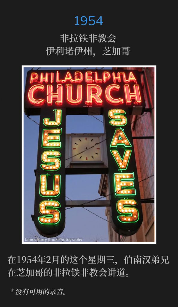 1954:
Philadelphia Church, Chicago, lL
非拉铁非教会，伊利诺伊州，芝加哥

On this February Wednesday of 1954, Brother Branham was speaking at the Philadelphia Church in Chicago.
在1954年2月的这个星期三，伯南汉弟兄在芝加哥的非拉铁非教会讲道。

* No recordings available.
* 没有可用的录音。
