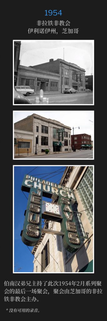 1954:
Philadelphia Church, Chicago, lL
非拉铁非教会，伊利诺伊州，芝加哥

Brother Branham held the closing service of the February meeting of 1954, hosted by the Philadelphia Church in Chicago.
伯南汉弟兄主持了此次1954年2月系列聚会的最后一场聚会，聚会由芝加哥的非拉铁非教会主办。

* No recordings available.
* 没有可用的录音。