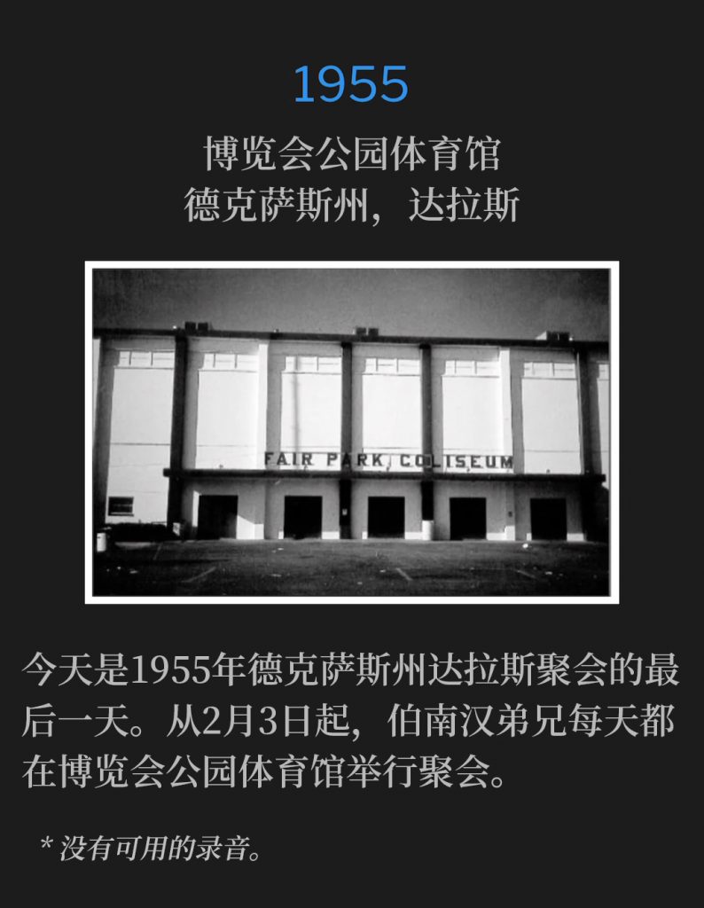 1955:
Fair Park Coliseum, Dallas, TX
博览会公园体育馆，德克萨斯州，达拉斯

Today is the final day of the Dallas, TX meetings of 1955. Brother Branham held services each day at the Fair Park Coliseum, beginning February 3rd.
今天是1955年德克萨斯州达拉斯聚会的最后一天。从2月3日起，伯南汉弟兄每天都在博览会公园体育馆举行聚会。 

* No recordings available.
* 没有可用的录音。
