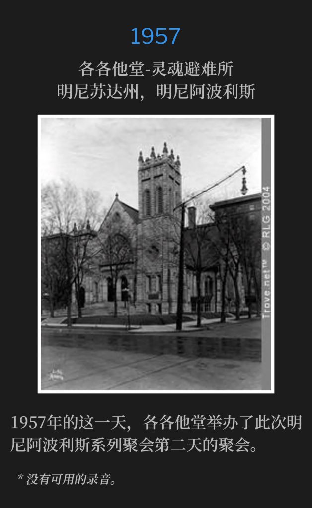 1957:
Calvary Temple-Soul's Harbor, Minneapolis, MN
各各他堂-灵魂避难所, 明尼苏达州，明尼阿波利斯

On this day in 1957, Calvary Temple hosted the second day of the Minneapolis meetings.
1957年的这一天，各各他堂举办了此次明尼阿波利斯系列聚会第二天的聚会。

* No recordings available.
* 没有可用的录音。