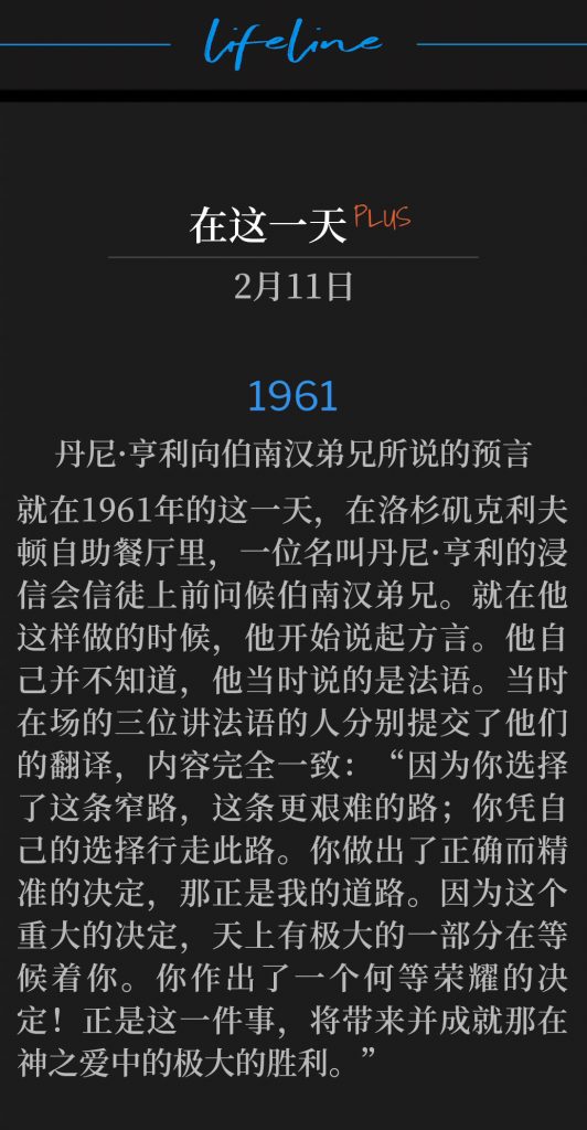 1961PLUS：
Danny Henry Prophesies Over Brother Branham
丹尼·亨利向伯南汉弟兄所说的预言

It was on this day in 1961 at Clifton's Cafeteria in Los Angeles that Danny Henry, a Baptist, started to greet Brother Branham. When he did, he began speaking in tongues. Unknown to him, he was speaking in French. Three French-speakers who were present at the meeting submitted their translations, which matched exactly. "Because thou has chosen the narrow path, the harder way; thou has walked of your own choosing. Thou has picked the correct and precise decision, and it is My way. Because of this momentous decision, a huge portion of Heaven awaits thee. What a glorious decision thou has made! This is that which will give and make come to pass the tremendous victory in the love Divine."
就在1961年的这一天，在洛杉矶克利夫顿自助餐厅里，一位名叫丹尼·亨利的浸信会信徒上前问候伯南汉弟兄。就在他这样做的时候，他开始说起方言。他自己并不知道，他当时说的是法语。当时在场的三位讲法语的人分别提交了他们的翻译，内容完全一致：“因为你选择了这条窄路，这条更艰难的路；你凭自己的选择行走此路。你做出了正确而精准的决定，那正是我的道路。因为这个重大的决定，天上有极大的一部分在等候着你。你作出了一个何等荣耀的决定！正是这一件事，将带来并成就那在神之爱中的极大的胜利。

