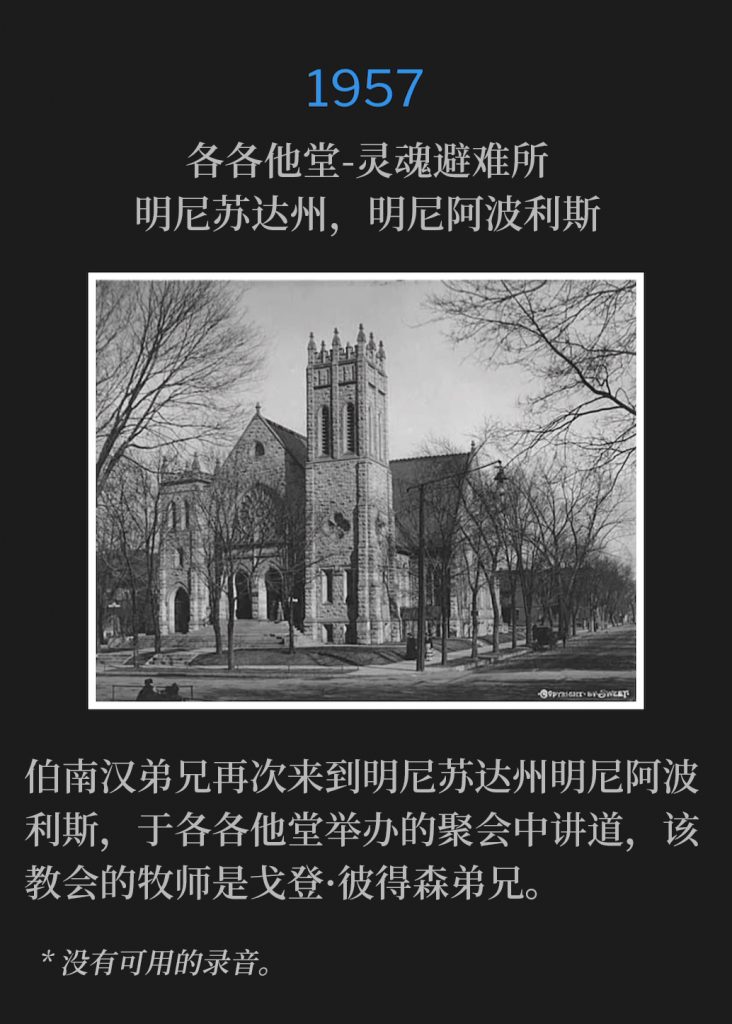 1956:
Calvary Temple-Soul's Harbor, Minneapolis, MN
各各他堂-灵魂避难所，明尼苏达州，明尼阿波利斯

Brother Branham was once again in Minneapolis, MN, for meetings hosted by Calvary Temple, Brother Gordon Peterson, Pastor.
伯南汉弟兄再次来到明尼苏达州明尼阿波利斯，于各各他堂举办的聚会中讲道，该教会的牧师是戈登·彼得森弟兄。

* No recordings available.
* 没有可用的录音。