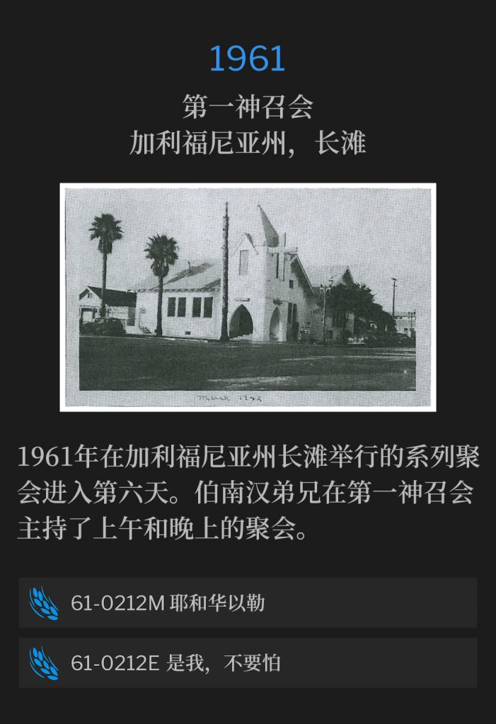 1961:
First Assembly Of God Church, Long Beach, CA
第一神召会，加利福尼亚州，长滩

The 1961 meetings in Long Beach, CA were in their sixth day. Brother Branham held a morning and evening service at the First Assembly Of God Church.
1961年在加利福尼亚州长滩举行的系列聚会进入第六天。伯南汉弟兄在第一神召会主持了上午和晚上的聚会。

61-0212M Jehovah-Jireh
61-0212M 耶和华以勒

61-0212E lt Is l, Be Not Afraid
61-0212E 是我，不要怕