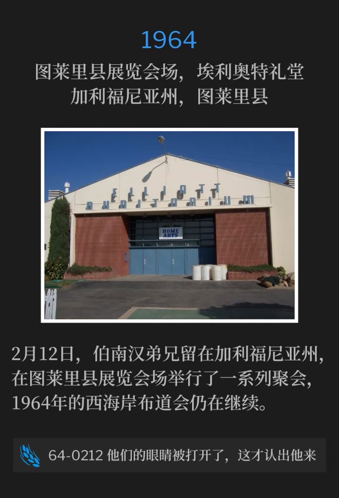 1964:
Elliott Auditorium, Tulare County Fairgrounds, Tulare, CA
图莱里县展览会场，埃利奥特礼堂，加利福尼亚州，图莱里县

February 12th, Brother Branham remained in California to hold a series of services at the Tulare County Fairgrounds, as the West Coast campaign of 1964 continued.
2月12日，伯南汉弟兄留在加利福尼亚州，在图莱里县展览会场举行了一系列聚会，1964年的西海岸布道会仍在继续。

64-0212 When Their Eyes Were Opened, They Knew Him
64-0212 他们的眼睛被打开了，这才认出他来
