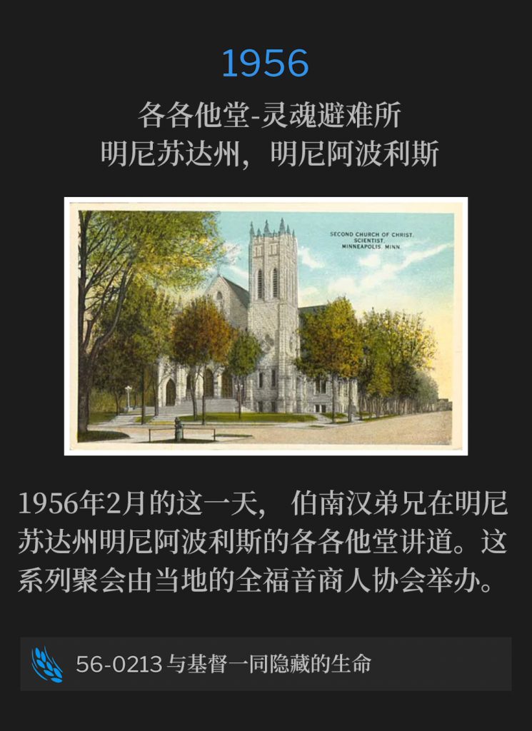 1956:
Calvary Temple-Soul's Harbor, Minneapolis, MN
各各他堂-灵魂避难所，明尼苏达州，明尼阿波利斯

On this February day in 1956, Brother Branham was in Minneapolis, MN, speaking at Calvary Temple. This series of meetings were sponsored by the local chapter of the Full Gospel Businessmen.
1956年2月的这一天，伯南汉弟兄在明尼苏达州明尼阿波利斯的各各他堂讲道。这系列聚会由当地的全福音商人协会举办。

56-0213 Hidden Life With Christ
56-0213 与基督一同隐藏的生命
