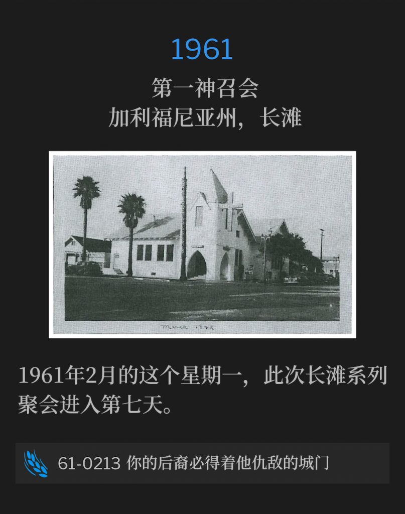 1961:
First Assembly Of God Church, Long Beach, CA
第一神召会，加利福尼亚州，长滩

The Long Beach meetings entered their seventh day on this February Monday of 1961.
1961年2月的这个星期一，此次长滩系列聚会进入第七天。

61-0213 And Thy Seed Shall Possess The Gate Of His Enemies
61-0213 你的后裔必得着他仇敌的城门
