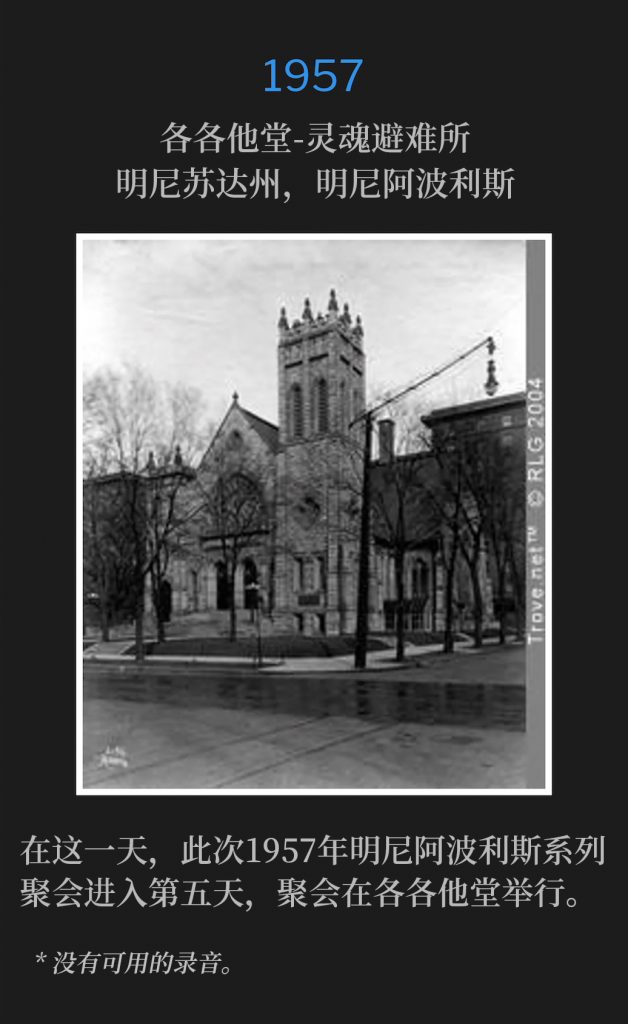 1957:
Calvary Temple-Soul's Harbor, Minneapolis, MN
各各他堂-灵魂避难所，明尼苏达州，明尼阿波利斯

On this day, the Minneapolis meetings of 1957 entered the fifth day at Calvary Temple.
在这一天，此次1957年明尼阿波利斯系列聚会进入第五天，聚会在各各他堂举行。

* No recordings available.
* 没有可用的录音。