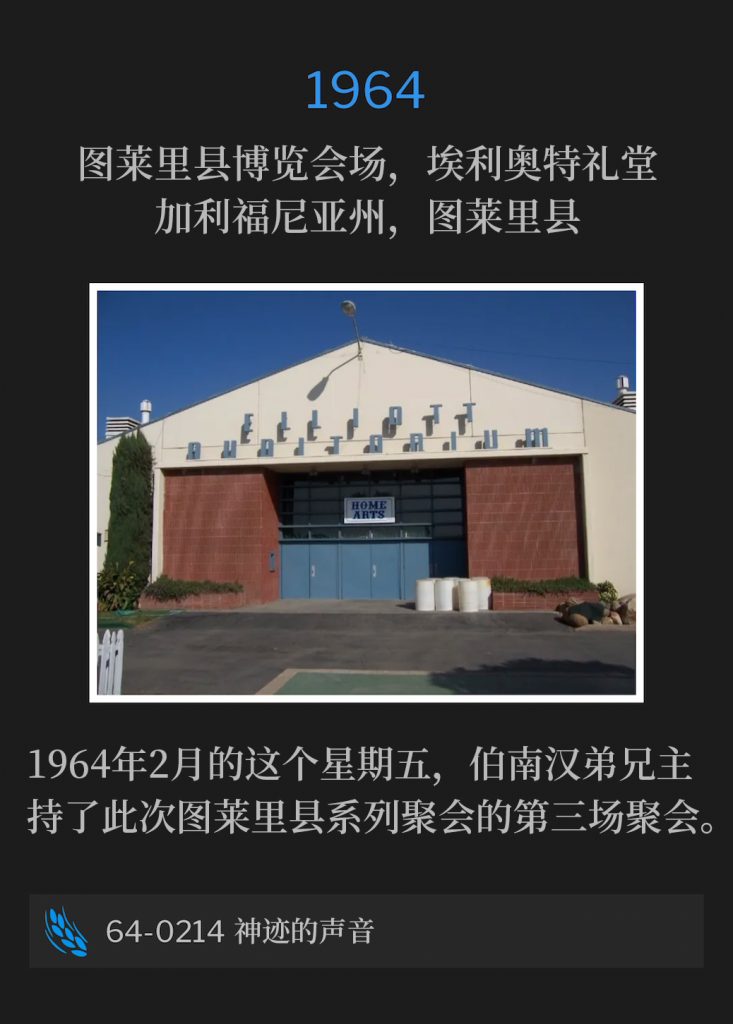 1964:
Elliott Auditorium, Tulare County Fairgrounds, Tulare, CA
图莱里县博览会场，埃利奥特礼堂，加利福尼亚州，图莱里县

Brother Branham held the third service of the Tulare meetings on this February Friday of 1964.
1964年2月的这个星期五，伯南汉弟兄主持了此次图莱里县系列聚会的第三场聚会。

64-0214 The Voice Of The Sign
64-0214 神迹的声音
