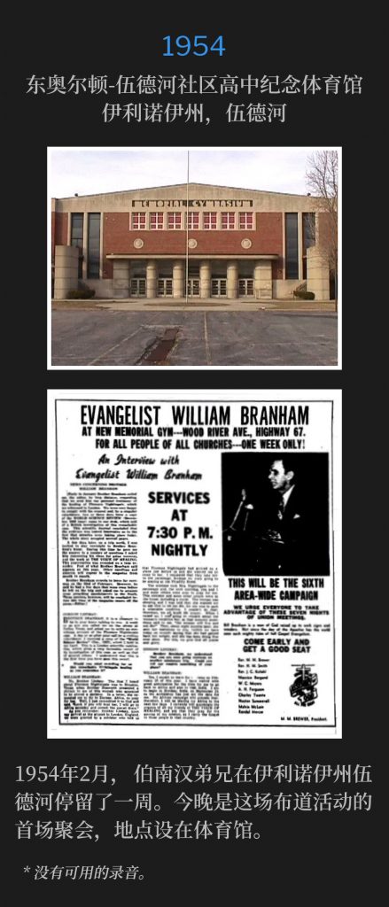 1954:
East Alton-Wood River Community High School Memorial Gymnasium, Wood River, lL
东奥尔顿-伍德河社区高中纪念体育馆，伊利诺伊州，伍德河

Brother Branham was in Wood River, lL for one week during February of 1954. Tonight was the first meeting of the campaign, held at the gymnasium.
1954年2月，伯南汉弟兄在伊利诺伊州伍德河停留了一周。今晚是这场布道活动的首场聚会，地点设在体育馆。

* No recordings available.
* 没有可用的录音。
