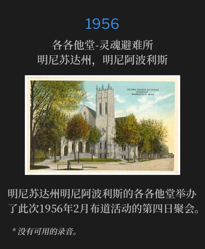 1956:
Calvary Temple-Soul's Harbor, Minneapolis, MN
各各他堂-灵魂避难所，明尼苏达州，明尼阿波利斯

Calvary Temple in Minneapolis, MN was host to the fourth day of the February 1956 campaign.
明尼苏达州明尼阿波利斯的各各他堂举办了此次1956年2月布道活动的第四日聚会。

* No recordings available.
* 没有可用的录音。

