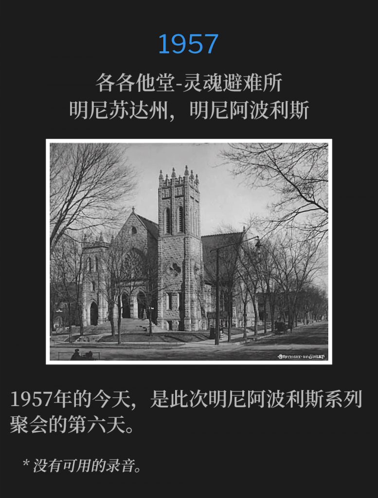 1957:
Calvary Temple-Soul's Harbor, Minneapolis, MN
各各他堂-灵魂避难所，明尼苏达州，明尼阿波利斯

This day in 1957, brought about the sixth day of the Minneapolis meetings.
1957年的今天，是此次明尼阿波利斯系列聚会的第六天。

* No recordings available.
* 没有可用的录音。