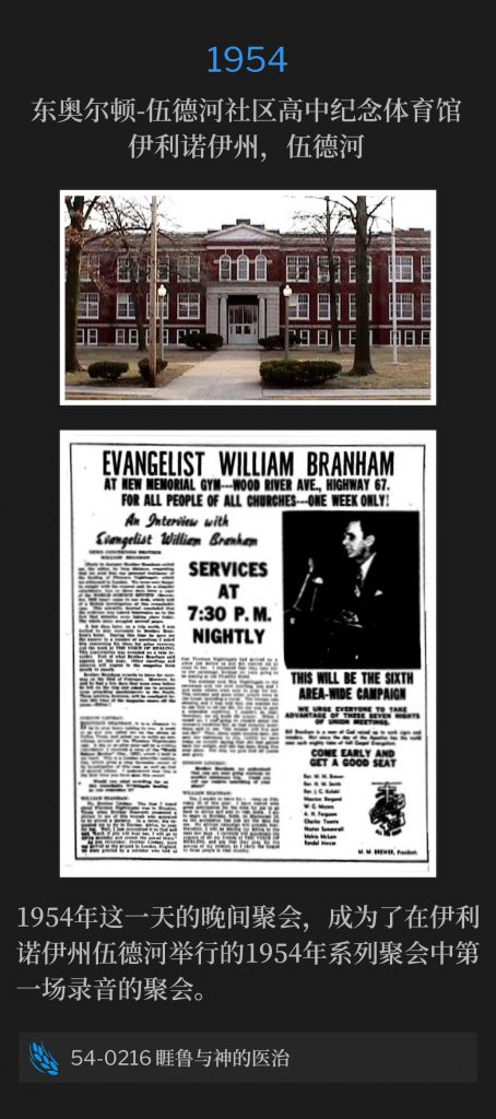 1954:
East Alton-Wood River Community High School Memorial Gymnasium, Wood River, lL
东奥尔顿-伍德河社区高中纪念体育馆，伊利诺伊州，伍德河

The evening service, on this date in 1954, was the first recording of the 1954 meetings in Wood River, lL.
1954年这一天的晚间聚会，成为了在伊利诺伊州伍德河举行的1954年系列聚会中第一场被录音的聚会。

54-0216 Jairus And Divine Healing
54-0216 睚鲁与神的医治
