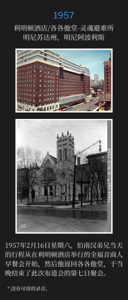 
1957:
Leamington Hotel / Calvary Temple-Soul's Harbor, Minneapolis, MN
利明顿酒店/各各他堂-灵魂避难所，明尼苏达州，明尼阿波利斯

Saturday, February 16th,1957, Brother Branham's itinerary for the day began with a Full Gospel Business Men's breakfast at the Leamington Hotel and then he returned to Calvary Temple, that evening, to conclude the seventh day of the campaign.
1957年2月16日星期六，伯南汉弟兄当天的行程从在利明顿酒店举行的全福音商人早餐会开始，然后他返回各各他堂，于当晚结束了此次布道会的第七日聚会。

* No recordings available.
* 没有可用的录音。