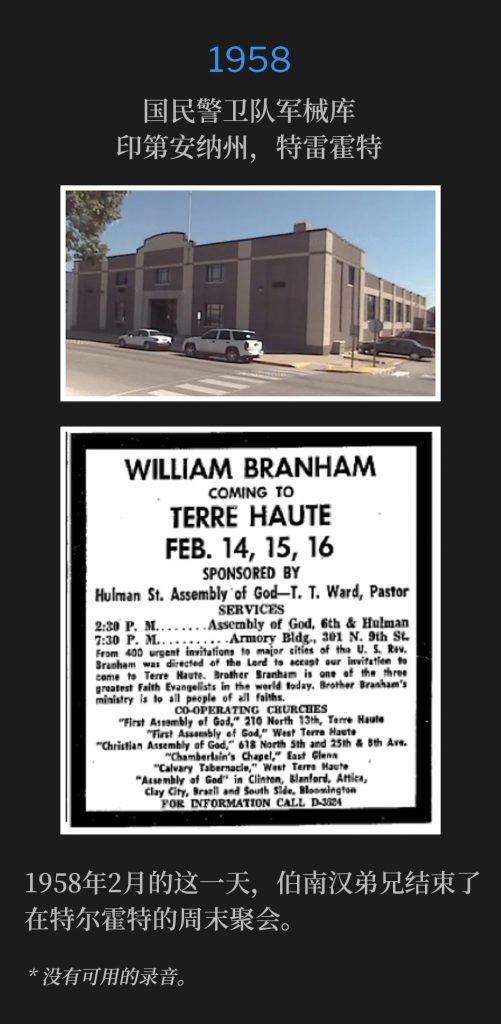 1958:
National Guard Armory, Terre Haute, lN
国民警卫队军械库，印第安纳州，特雷霍特

Brother Branham concluded the weekend services in Terre Haute on this February day of 1958.
1958年2月的这一天，伯南汉弟兄结束了在特尔霍特的周末聚会。

* No recordings available.
* 没有可用的录音。