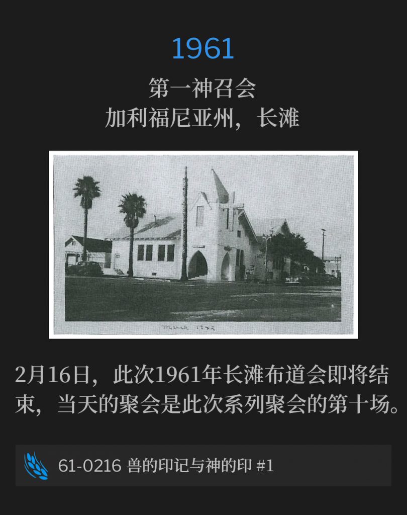 1961:
First Assembly Of God Church, Long Beach, CA
第一神召会，加利福尼亚州，长滩

February 16th, the Long Beach campaign of 1961 was nearing its close, with this day being the tenth consecutive service of the meeting.
2月16日，此次1961年长滩布道会即将结束，当天的聚会是此次系列聚会的第十场。

61-0216 The Mark Of The Beast And The Seal Of God #1
61-0216 兽的印记与神的印 #1
